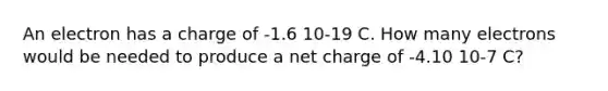 An electron has a charge of -1.6 10-19 C. How many electrons would be needed to produce a net charge of -4.10 10-7 C?