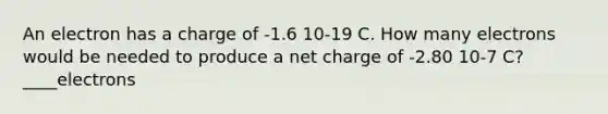 An electron has a charge of -1.6 10-19 C. How many electrons would be needed to produce a net charge of -2.80 10-7 C? ____electrons