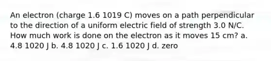 An electron (charge 1.6 1019 C) moves on a path perpendicular to the direction of a uniform electric field of strength 3.0 N/C. How much work is done on the electron as it moves 15 cm? a. 4.8 1020 J b. 4.8 1020 J c. 1.6 1020 J d. zero