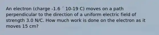 An electron (charge -1.6 ´ 10-19 C) moves on a path perpendicular to the direction of a uniform electric field of strength 3.0 N/C. How much work is done on the electron as it moves 15 cm?