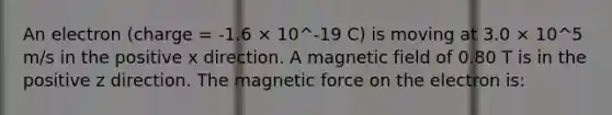 An electron (charge = -1.6 × 10^-19 C) is moving at 3.0 × 10^5 m/s in the positive x direction. A magnetic field of 0.80 T is in the positive z direction. The magnetic force on the electron is: