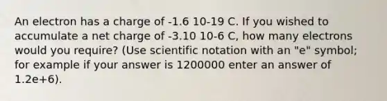 An electron has a charge of -1.6 10-19 C. If you wished to accumulate a net charge of -3.10 10-6 C, how many electrons would you require? (Use scientific notation with an "e" symbol; for example if your answer is 1200000 enter an answer of 1.2e+6).