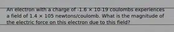 An electron with a charge of -1.6 × 10-19 coulombs experiences a field of 1.4 × 105 newtons/coulomb. What is the magnitude of the electric force on this electron due to this field?