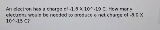 An electron has a charge of -1.6 X 10^-19 C. How many electrons would be needed to produce a net charge of -8.0 X 10^-15 C?