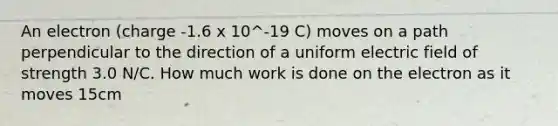 An electron (charge -1.6 x 10^-19 C) moves on a path perpendicular to the direction of a uniform electric field of strength 3.0 N/C. How much work is done on the electron as it moves 15cm