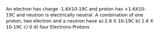 An electron has charge -1.6X10-19C and proton has +1.6X10-19C and neutron is electrically neutral. A combination of one proton, two electron and a neutron have a)-1.6 X 10-19C b) 1.6 X 10-19C c) 0 d) four Electrons-Protons