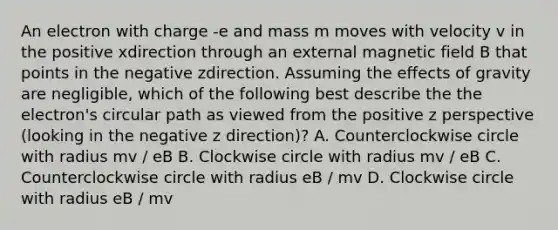 An electron with charge -e and mass m moves with velocity v in the positive xdirection through an external magnetic field B that points in the negative zdirection. Assuming the effects of gravity are negligible, which of the following best describe the the electron's circular path as viewed from the positive z perspective (looking in the negative z direction)? A. Counterclockwise circle with radius mv / eB B. Clockwise circle with radius mv / eB C. Counterclockwise circle with radius eB / mv D. Clockwise circle with radius eB / mv