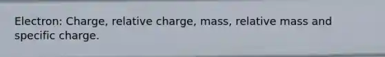 Electron: Charge, relative charge, mass, relative mass and specific charge.