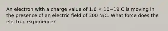 An electron with a charge value of 1.6 × 10−19 C is moving in the presence of an electric field of 300 N/C. What force does the electron experience?