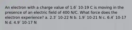 An electron with a charge value of 1.6 ́ 10-19 C is moving in the presence of an electric field of 400 N/C. What force does the electron experience? a. 2.3 ́ 10-22 N b. 1.9 ́ 10-21 N c. 6.4 ́ 10-17 N d. 4.9 ́ 10-17 N