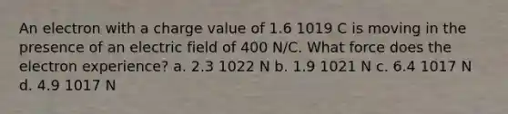 An electron with a charge value of 1.6 1019 C is moving in the presence of an electric field of 400 N/C. What force does the electron experience? a. 2.3 1022 N b. 1.9 1021 N c. 6.4 1017 N d. 4.9 1017 N