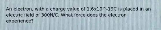 An electron, with a charge value of 1.6x10^-19C is placed in an electric field of 300N/C. What force does the electron experience?