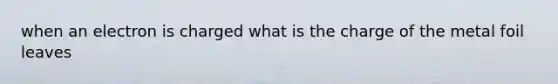 when an electron is charged what is the charge of the metal foil leaves