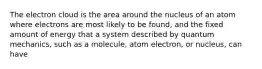 The electron cloud is the area around the nucleus of an atom where electrons are most likely to be found, and the fixed amount of energy that a system described by quantum mechanics, such as a molecule, atom electron, or nucleus, can have