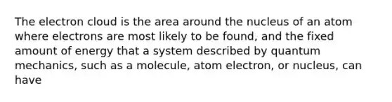 The electron cloud is the area around the nucleus of an atom where electrons are most likely to be found, and the fixed amount of energy that a system described by quantum mechanics, such as a molecule, atom electron, or nucleus, can have