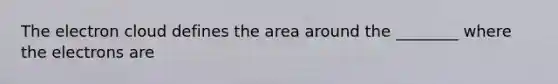 The electron cloud defines the area around the ________ where the electrons are