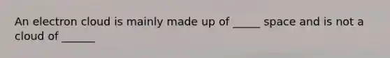 An electron cloud is mainly made up of _____ space and is not a cloud of ______