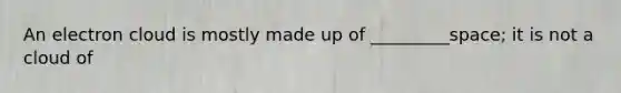 An electron cloud is mostly made up of _________space; it is not a cloud of