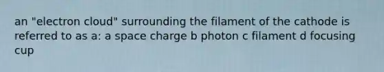 an "electron cloud" surrounding the filament of the cathode is referred to as a: a space charge b photon c filament d focusing cup