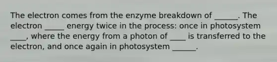 The electron comes from the enzyme breakdown of ______. The electron _____ energy twice in the process: once in photosystem ____, where the energy from a photon of ____ is transferred to the electron, and once again in photosystem ______.