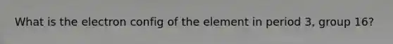 What is the electron config of the element in period 3, group 16?