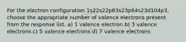 For the electron configuration 1s22s22p63s23p64s23d104p3, choose the appropriate number of valence electrons present from the response list. a) 1 valence electron b) 3 valence electrons c) 5 valence electrons d) 7 valence electrons