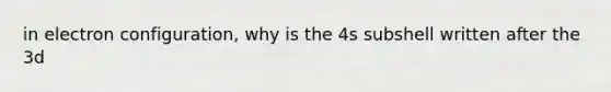 in electron configuration, why is the 4s subshell written after the 3d