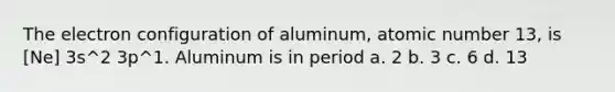 The electron configuration of aluminum, atomic number 13, is [Ne] 3s^2 3p^1. Aluminum is in period a. 2 b. 3 c. 6 d. 13