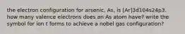 the electron configuration for arsenic, As, is [Ar]3d104s24p3. how many valence electrons does an As atom have? write the symbol for ion t forms to achieve a nobel gas configuration?