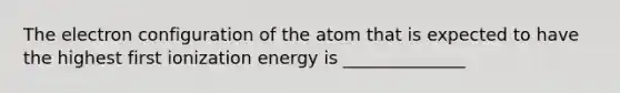 The electron configuration of the atom that is expected to have the highest first ionization energy is ______________