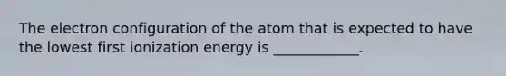 The electron configuration of the atom that is expected to have the lowest first ionization energy is ____________.