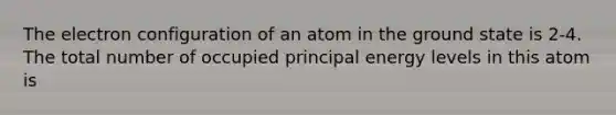 The electron configuration of an atom in the ground state is 2-4. The total number of occupied principal energy levels in this atom is