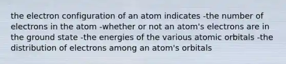 the electron configuration of an atom indicates -the number of electrons in the atom -whether or not an atom's electrons are in the ground state -the energies of the various atomic orbitals -the distribution of electrons among an atom's orbitals