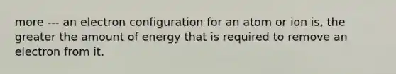 more --- an electron configuration for an atom or ion is, the greater the amount of energy that is required to remove an electron from it.