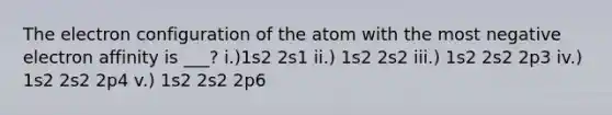 The electron configuration of the atom with the most negative electron affinity is ___? i.)1s2 2s1 ii.) 1s2 2s2 iii.) 1s2 2s2 2p3 iv.) 1s2 2s2 2p4 v.) 1s2 2s2 2p6