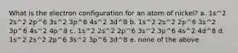 What is the electron configuration for an atom of nickel? a. 1s^2 2s^2 2p^6 3s^2 3p^6 4s^2 3d^8 b. 1s^2 2s^2 2p^6 3s^2 3p^6 4s^2 4p^8 c. 1s^2 2s^2 2p^6 3s^2 3p^6 4s^2 4d^8 d. 1s^2 2s^2 2p^6 3s^2 3p^6 3d^8 e. none of the above