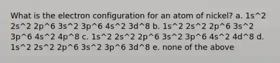 What is the electron configuration for an atom of nickel? a. 1s^2 2s^2 2p^6 3s^2 3p^6 4s^2 3d^8 b. 1s^2 2s^2 2p^6 3s^2 3p^6 4s^2 4p^8 c. 1s^2 2s^2 2p^6 3s^2 3p^6 4s^2 4d^8 d. 1s^2 2s^2 2p^6 3s^2 3p^6 3d^8 e. none of the above