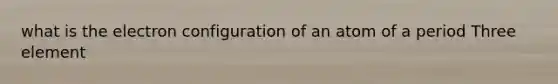 what is the electron configuration of an atom of a period Three element