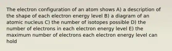 The electron configuration of an atom shows A) a description of the shape of each electron energy level B) a diagram of an atomic nucleus C) the number of isotopes possible D) the number of electrons in each electron energy level E) the maximum number of electrons each electron energy level can hold