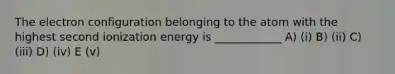 The electron configuration belonging to the atom with the highest second ionization energy is ____________ A) (i) B) (ii) C) (iii) D) (iv) E (v)