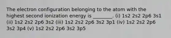 The electron configuration belonging to the atom with the highest second ionization energy is ________. (i) 1s2 2s2 2p6 3s1 (ii) 1s2 2s2 2p6 3s2 (iii) 1s2 2s2 2p6 3s2 3p1 (iv) 1s2 2s2 2p6 3s2 3p4 (v) 1s2 2s2 2p6 3s2 3p5