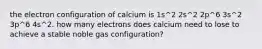 the electron configuration of calcium is 1s^2 2s^2 2p^6 3s^2 3p^6 4s^2. how many electrons does calcium need to lose to achieve a stable noble gas configuration?