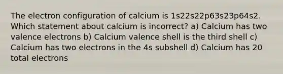 The electron configuration of calcium is 1s22s22p63s23p64s2. Which statement about calcium is incorrect? a) Calcium has two <a href='https://www.questionai.com/knowledge/knWZpHTJT4-valence-electrons' class='anchor-knowledge'>valence electrons</a> b) Calcium valence shell is the third shell c) Calcium has two electrons in the 4s subshell d) Calcium has 20 total electrons