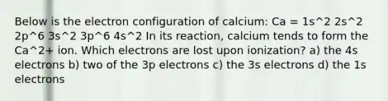 Below is the <a href='https://www.questionai.com/knowledge/k9b1IPu9Qy-electron-configuration' class='anchor-knowledge'>electron configuration</a> of calcium: Ca = 1s^2 2s^2 2p^6 3s^2 3p^6 4s^2 In its reaction, calcium tends to form the Ca^2+ ion. Which electrons are lost upon ionization? a) the 4s electrons b) two of the 3p electrons c) the 3s electrons d) the 1s electrons