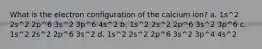 What is the electron configuration of the calcium ion? a. 1s^2 2s^2 2p^6 3s^2 3p^6 4s^2 b. 1s^2 2s^2 2p^6 3s^2 3p^6 c. 1s^2 2s^2 2p^6 3s^2 d. 1s^2 2s^2 2p^6 3s^2 3p^4 4s^2