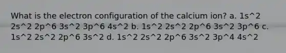 What is the electron configuration of the calcium ion? a. 1s^2 2s^2 2p^6 3s^2 3p^6 4s^2 b. 1s^2 2s^2 2p^6 3s^2 3p^6 c. 1s^2 2s^2 2p^6 3s^2 d. 1s^2 2s^2 2p^6 3s^2 3p^4 4s^2