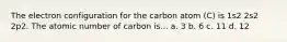 The electron configuration for the carbon atom (C) is 1s2 2s2 2p2. The atomic number of carbon is... a. 3 b. 6 c. 11 d. 12