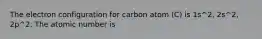 The electron configuration for carbon atom (C) is 1s^2, 2s^2, 2p^2. The atomic number is