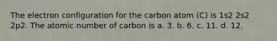 The electron configuration for the carbon atom (C) is 1s2 2s2 2p2. The atomic number of carbon is a. 3. b. 6. c. 11. d. 12.