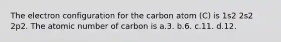 The electron configuration for the carbon atom (C) is 1s2 2s2 2p2. The atomic number of carbon is a.3. b.6. c.11. d.12.